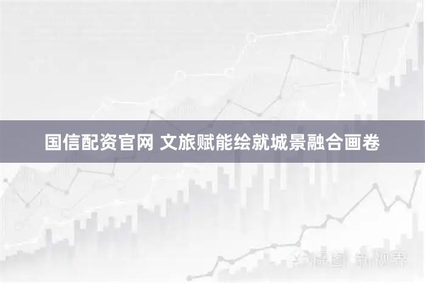 国信配资官网 文旅赋能绘就城景融合画卷