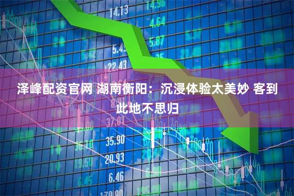泽峰配资官网 湖南衡阳：沉浸体验太美妙 客到此地不思归