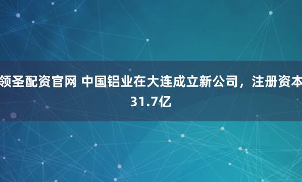 领圣配资官网 中国铝业在大连成立新公司，注册资本31.7亿