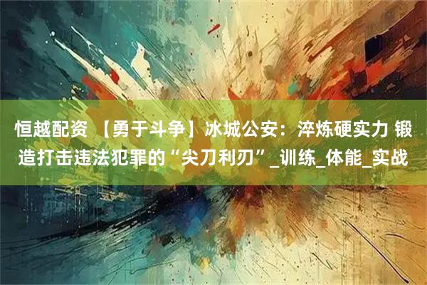 恒越配资 【勇于斗争】冰城公安：淬炼硬实力 锻造打击违法犯罪的“尖刀利刃”_训练_体能_实战