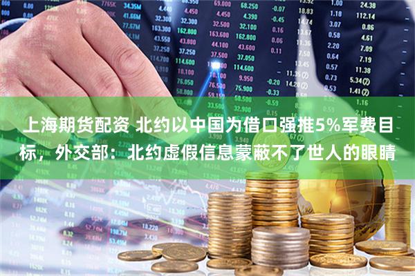 上海期货配资 北约以中国为借口强推5%军费目标，外交部：北约虚假信息蒙蔽不了世人的眼睛