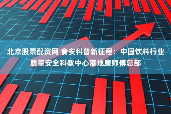 北京股票配资网 食安科普新征程：中国饮料行业质量安全科教中心落地康师傅总部