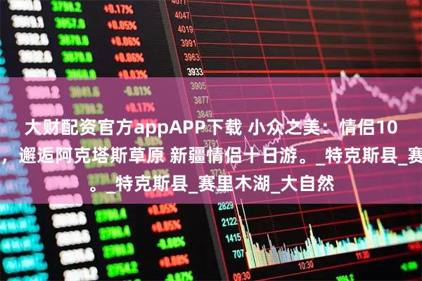 大财配资官方appAPP下载 小众之美：情侣10天9晚小团纯玩，邂逅阿克塔斯草原 新疆情侣十日游。_特克斯县_赛里木湖_大自然