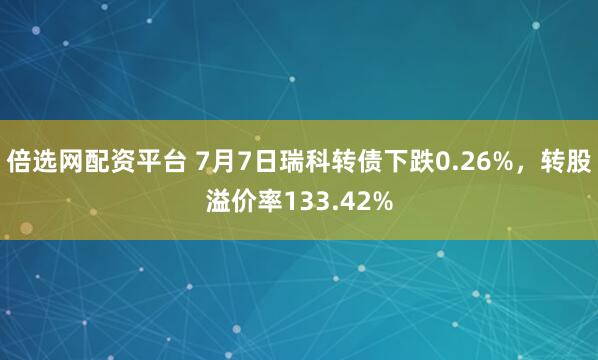 倍选网配资平台 7月7日瑞科转债下跌0.26%，转股溢价率133.42%