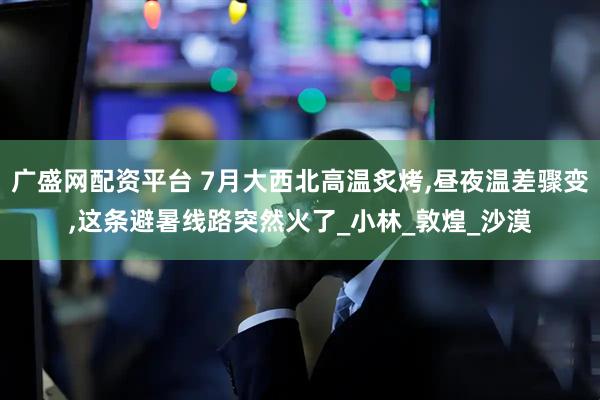广盛网配资平台 7月大西北高温炙烤,昼夜温差骤变,这条避暑线路突然火了_小林_敦煌_沙漠