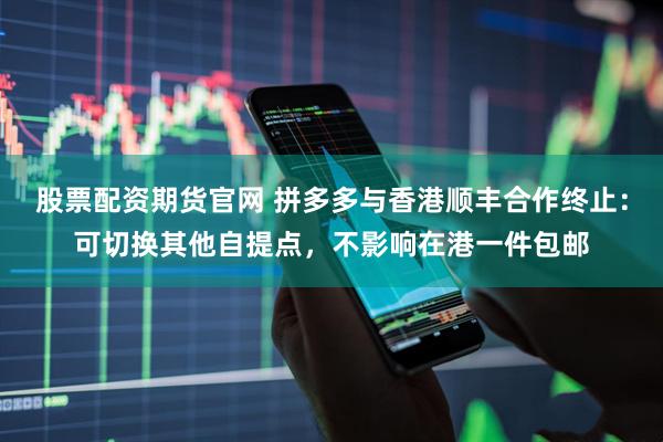 股票配资期货官网 拼多多与香港顺丰合作终止：可切换其他自提点，不影响在港一件包邮