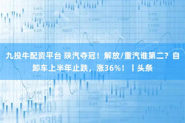 九投牛配资平台 陕汽夺冠！解放/重汽谁第二？自卸车上半年止跌，涨36%！丨头条