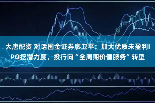 大唐配资 对话国金证券廖卫平：加大优质未盈利IPO挖潜力度，投行向“全周期价值服务”转型