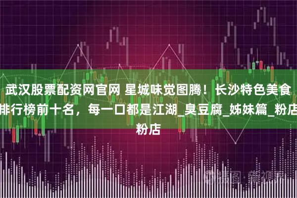 武汉股票配资网官网 星城味觉图腾！长沙特色美食排行榜前十名，每一口都是江湖_臭豆腐_姊妹篇_粉店