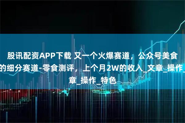股讯配资APP下载 又一个火爆赛道，公众号美食赛道的细分赛道-零食测评，上个月2W的收入_文章_操作_特色