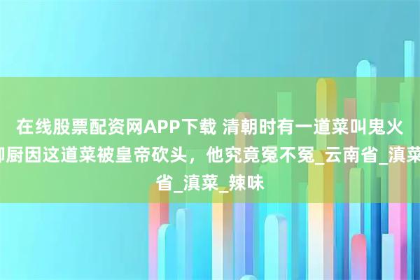 在线股票配资网APP下载 清朝时有一道菜叫鬼火绿，御厨因这道菜被皇帝砍头，他究竟冤不冤_云南省_滇菜_辣味