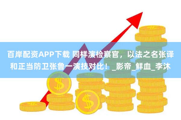 百岸配资APP下载 同样演检察官，以法之名张译和正当防卫张鲁一演技对比！_影帝_鲜血_李沐