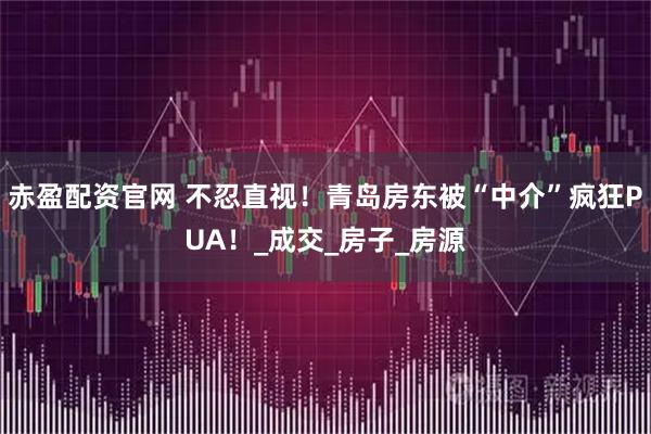 赤盈配资官网 不忍直视！青岛房东被“中介”疯狂PUA！_成交_房子_房源