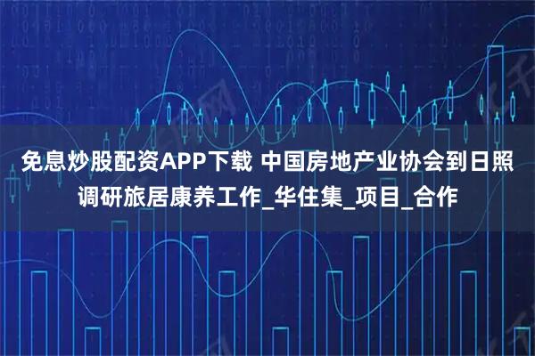 免息炒股配资APP下载 中国房地产业协会到日照调研旅居康养工作_华住集_项目_合作