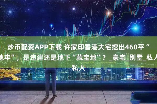 炒币配资APP下载 许家印香港大宅挖出460平“地牢”，是违建还是地下“藏宝地”？_豪宅_别墅_私人