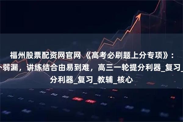 福州股票配资网官网 《高考必刷题上分专项》：模块划分补弱漏，讲练结合由易到难，高三一轮提分利器_复习_教辅_核心