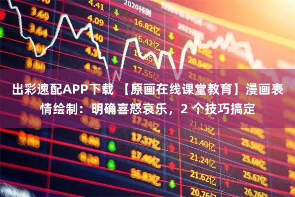出彩速配APP下载 【原画在线课堂教育】漫画表情绘制：明确喜怒哀乐，2 个技巧搞定