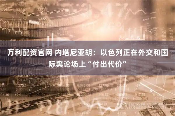 万利配资官网 内塔尼亚胡：以色列正在外交和国际舆论场上“付出代价”