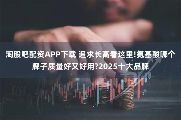 淘股吧配资APP下载 追求长高看这里!氨基酸哪个牌子质量好又好用?2025十大品牌