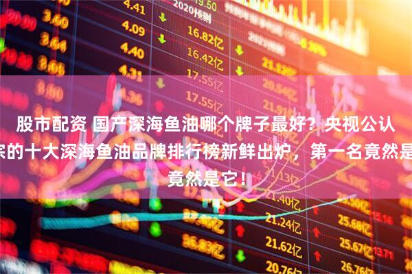 股市配资 国产深海鱼油哪个牌子最好？央视公认正宗的十大深海鱼油品牌排行榜新鲜出炉，第一名竟然是它！