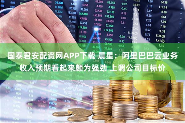 国泰君安配资网APP下载 晨星：阿里巴巴云业务收入预期看起来颇为强劲 上调公司目标价