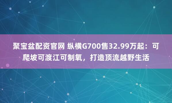 聚宝盆配资官网 纵横G700售32.99万起：可爬坡可渡江可制氧，打造顶流越野生活