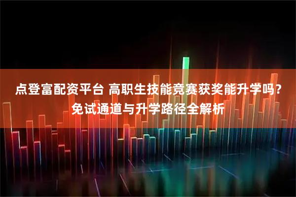 点登富配资平台 高职生技能竞赛获奖能升学吗？免试通道与升学路径全解析