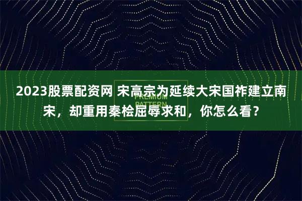2023股票配资网 宋高宗为延续大宋国祚建立南宋，却重用秦桧屈辱求和，你怎么看？