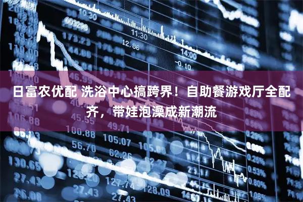 日富农优配 洗浴中心搞跨界！自助餐游戏厅全配齐，带娃泡澡成新潮流