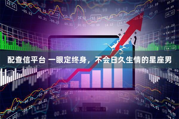 配查信平台 一眼定终身，不会日久生情的星座男