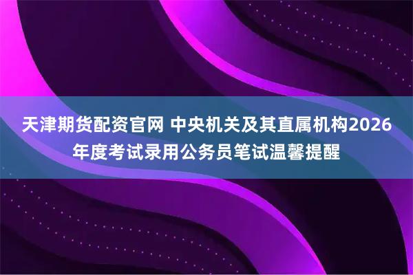 天津期货配资官网 中央机关及其直属机构2026年度考试录用公务员笔试温馨提醒