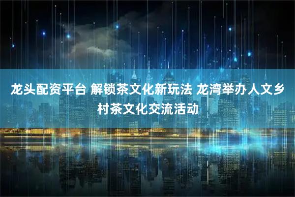 龙头配资平台 解锁茶文化新玩法 龙湾举办人文乡村茶文化交流活动