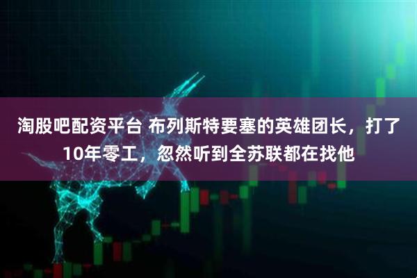 淘股吧配资平台 布列斯特要塞的英雄团长，打了10年零工，忽然听到全苏联都在找他