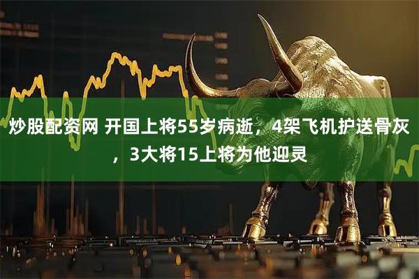 炒股配资网 开国上将55岁病逝，4架飞机护送骨灰，3大将15上将为他迎灵