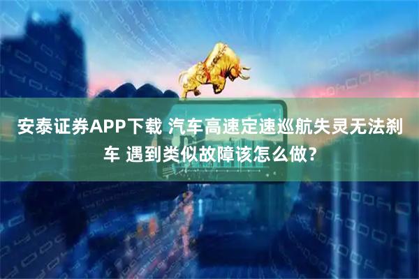 安泰证券APP下载 汽车高速定速巡航失灵无法刹车 遇到类似故障该怎么做？