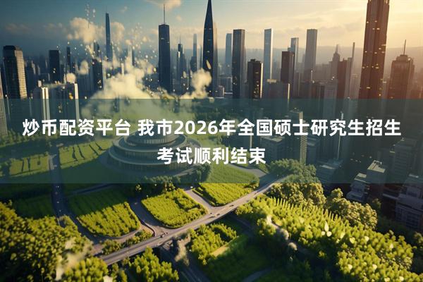 炒币配资平台 我市2026年全国硕士研究生招生考试顺利结束