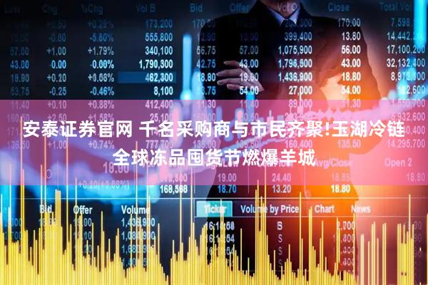 安泰证券官网 千名采购商与市民齐聚!玉湖冷链全球冻品囤货节燃爆羊城