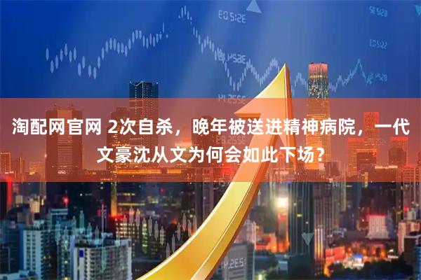 淘配网官网 2次自杀，晚年被送进精神病院，一代文豪沈从文为何会如此下场？