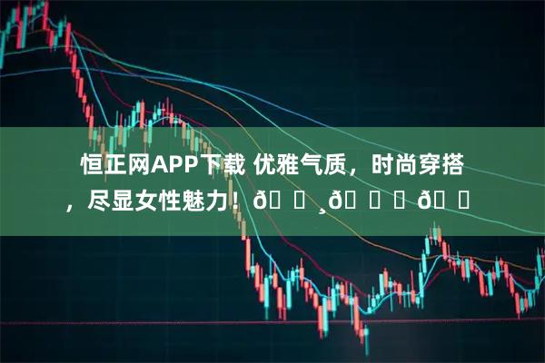 恒正网APP下载 优雅气质，时尚穿搭，尽显女性魅力！🌸👗👠