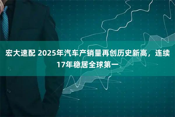 宏大速配 2025年汽车产销量再创历史新高，连续17年稳居全球第一