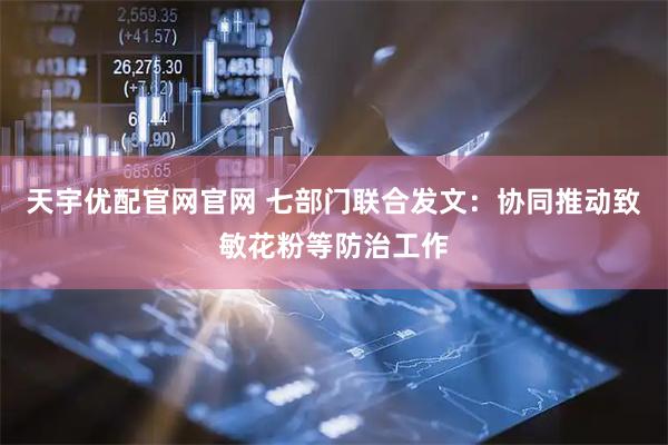 天宇优配官网官网 七部门联合发文：协同推动致敏花粉等防治工作
