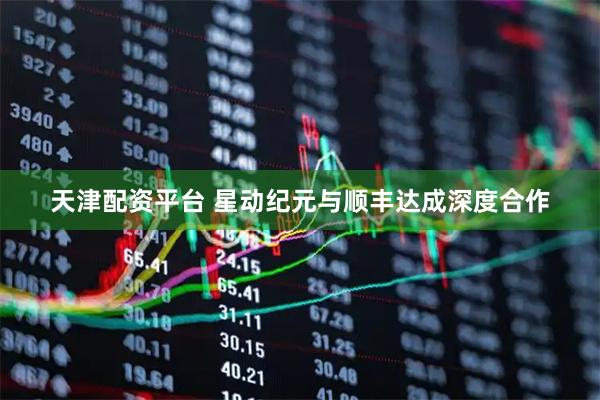 天津配资平台 星动纪元与顺丰达成深度合作