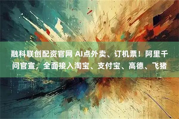 融科联创配资官网 AI点外卖、订机票！阿里千问官宣，全面接入淘宝、支付宝、高德、飞猪