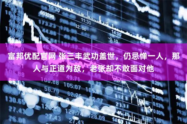 富邦优配官网 张三丰武功盖世，仍忌惮一人，那人与正道为敌，老张却不敢面对他