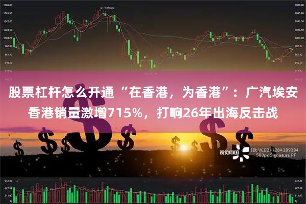 股票杠杆怎么开通 “在香港，为香港”：广汽埃安香港销量激增715%，打响26年出海反击战