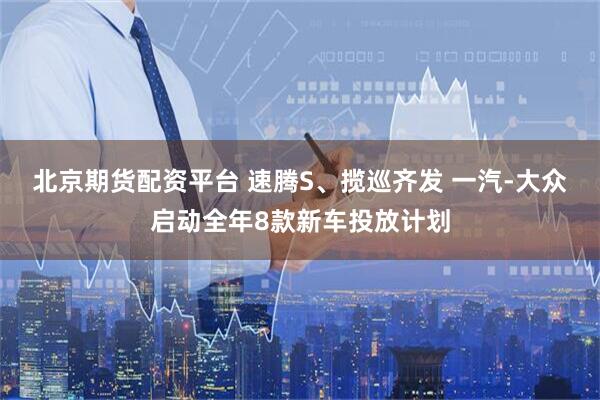 北京期货配资平台 速腾S、揽巡齐发 一汽-大众启动全年8款新车投放计划