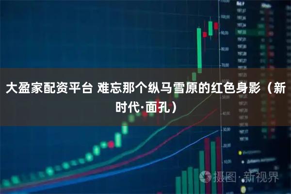 大盈家配资平台 难忘那个纵马雪原的红色身影(新时代·面孔)