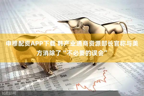 申穆配资APP下载 韩产业通商资源部长官称与美方消除了“不必要的误会”
