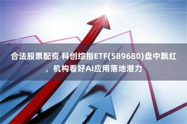 合法股票配资 科创综指ETF(589680)盘中飘红，机构看好AI应用落地潜力