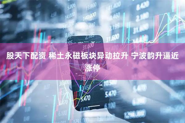 股天下配资 稀土永磁板块异动拉升 宁波韵升逼近涨停